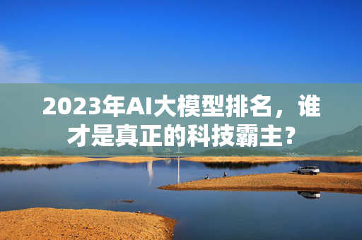 2023年AI大模型排名，谁才是真正的科技霸主？