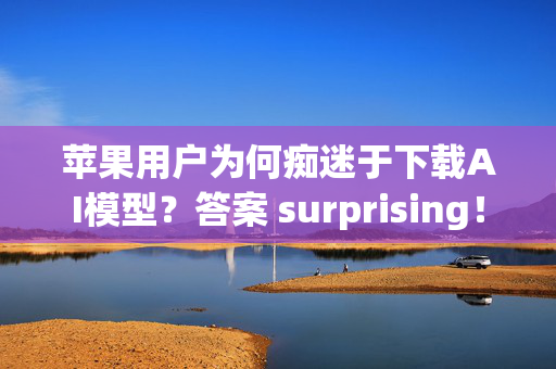 苹果用户为何痴迷于下载AI模型？答案 surprising！