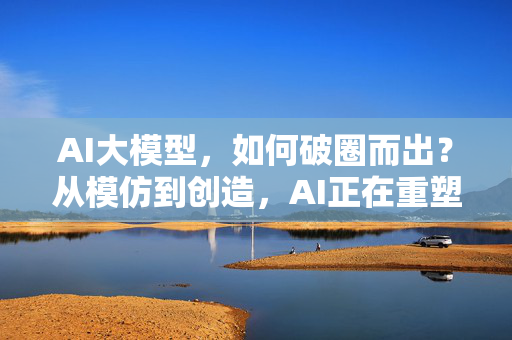 AI大模型，如何破圈而出？从模仿到创造，AI正在重塑我们的世界