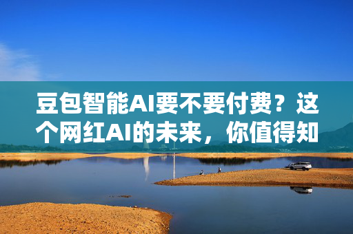 豆包智能AI要不要付费？这个网红AI的未来，你值得知道！