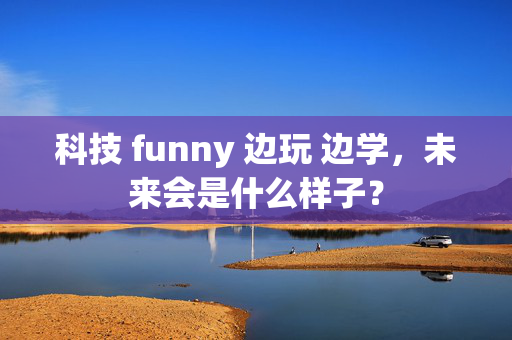 科技 funny 边玩 边学，未来会是什么样子？