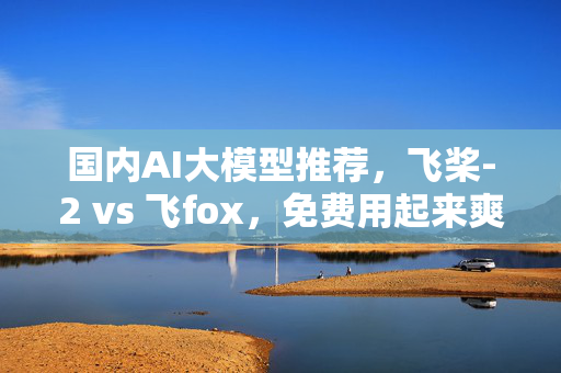 国内AI大模型推荐，飞桨-2 vs 飞fox，免费用起来爽！