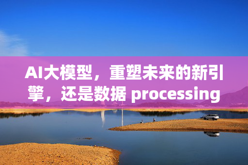 AI大模型，重塑未来的新引擎，还是数据 processing的king？