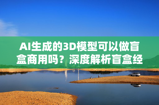 AI生成的3D模型可以做盲盒商用吗？深度解析盲盒经济与AI技术的结合可能性