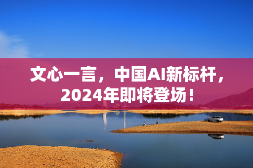 文心一言，中国AI新标杆，2024年即将登场！