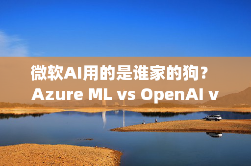 微软AI用的是谁家的狗？ Azure ML vs OpenAI vs internally trained models