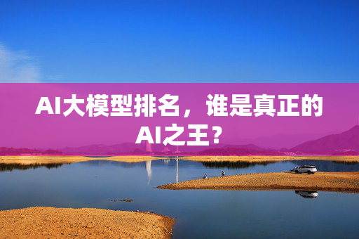 AI大模型排名，谁是真正的AI之王？