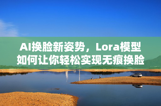 AI换脸新姿势，Lora模型如何让你轻松实现无痕换脸？