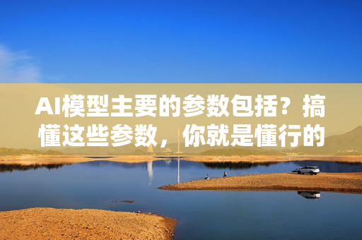 AI模型主要的参数包括？搞懂这些参数，你就是懂行的AI小白