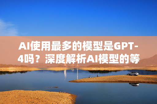 AI使用最多的模型是GPT-4吗？深度解析AI模型的等级划分