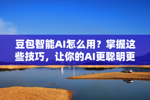 豆包智能AI怎么用？掌握这些技巧，让你的AI更聪明更有趣！