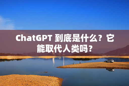 ChatGPT 到底是什么？它能取代人类吗？