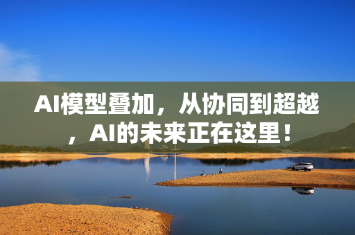 AI模型叠加，从协同到超越，AI的未来正在这里！