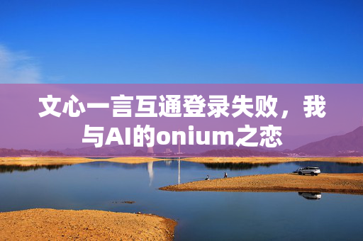 文心一言互通登录失败，我与AI的onium之恋