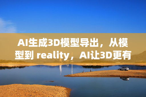 AI生成3D模型导出，从模型到 reality，AI让3D更有趣！