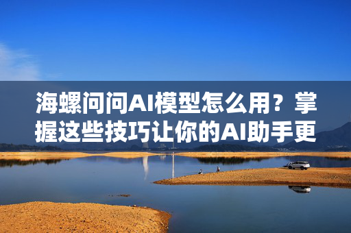 海螺问问AI模型怎么用？掌握这些技巧让你的AI助手更聪明