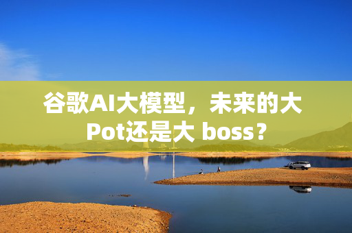 谷歌AI大模型，未来的大 Pot还是大 boss？