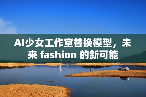 AI少女工作室替换模型，未来 fashion 的新可能