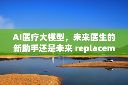 AI医疗大模型，未来医生的新助手还是未来 replacement？