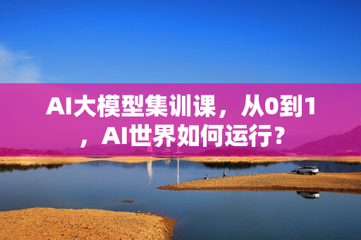 AI大模型集训课，从0到1，AI世界如何运行？