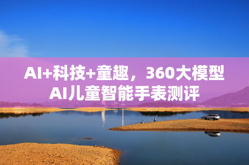 AI+科技+童趣，360大模型AI儿童智能手表测评