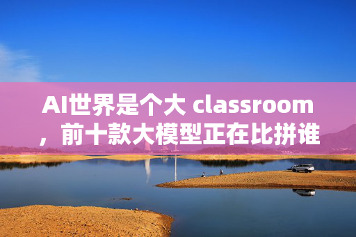 AI世界是个大 classroom，前十款大模型正在比拼谁是最会学习的老师