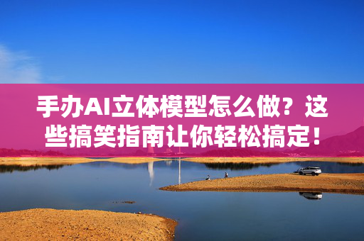 手办AI立体模型怎么做？这些搞笑指南让你轻松搞定！