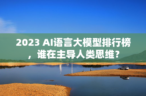 2023 AI语言大模型排行榜，谁在主导人类思维？