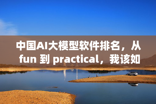 中国AI大模型软件排名，从 fun 到 practical，我该如何选择？