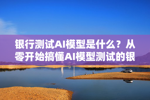 银行测试AI模型是什么？从零开始搞懂AI模型测试的银行角度