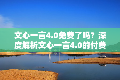 文心一言4.0免费了吗？深度解析文心一言4.0的付费与免费版本区别