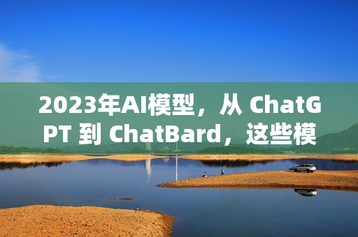 2023年AI模型，从 ChatGPT 到 ChatBard，这些模型到底在搞什么？