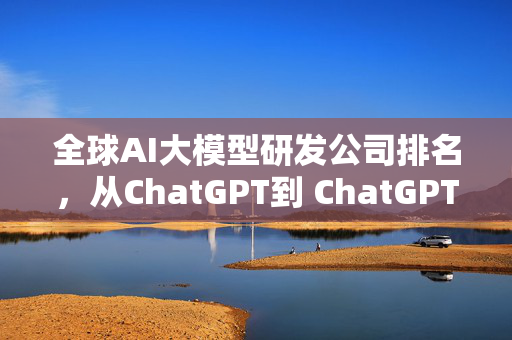 全球AI大模型研发公司排名，从ChatGPT到 ChatGPT，再 ChatGPT！