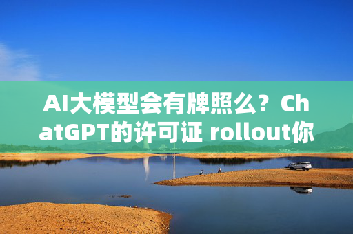 AI大模型会有牌照么？ChatGPT的许可证 rollout你值得一看！