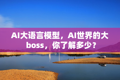 AI大语言模型，AI世界的大 boss，你了解多少？