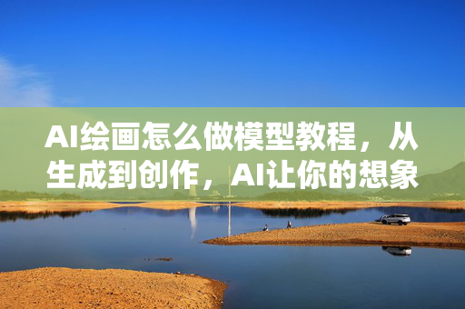 AI绘画怎么做模型教程，从生成到创作，AI让你的想象成真！