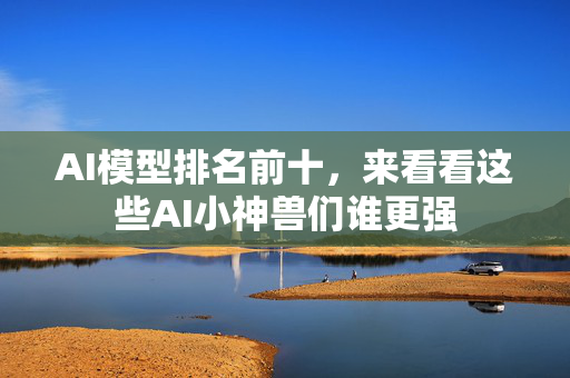 AI模型排名前十，来看看这些AI小神兽们谁更强