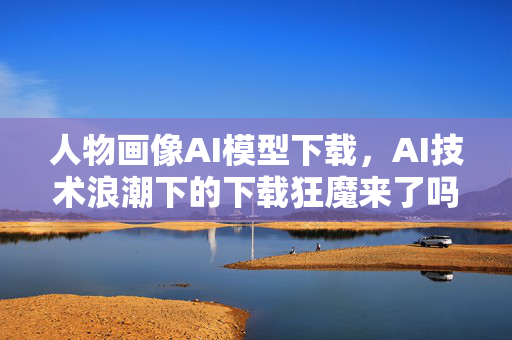 人物画像AI模型下载，AI技术浪潮下的下载狂魔来了吗？