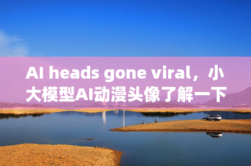 AI heads gone viral，小大模型AI动漫头像了解一下？