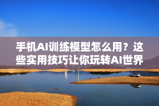 手机AI训练模型怎么用？这些实用技巧让你玩转AI世界！