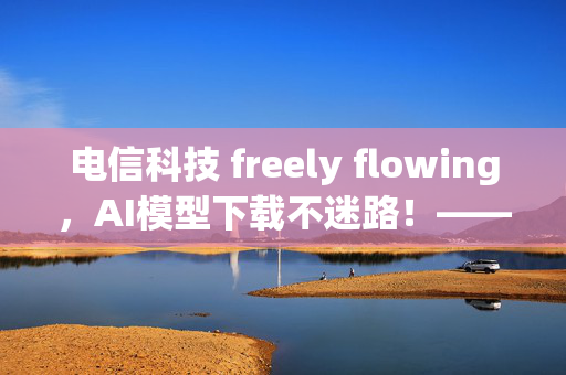 电信科技 freely flowing，AI模型下载不迷路！——从0到AI的漫漫下载路