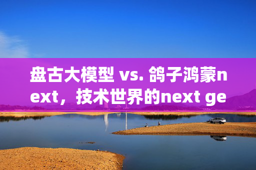 盘古大模型 vs. 鸽子鸿蒙next，技术世界的next gen之变