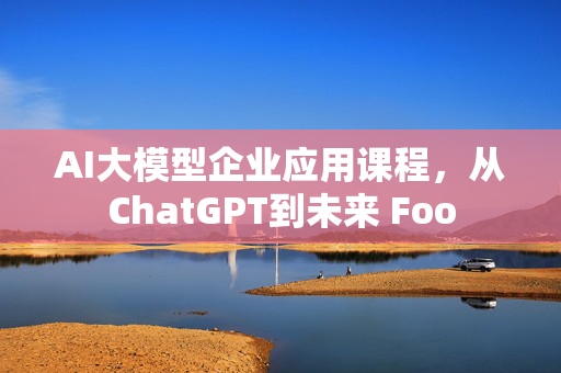 AI大模型企业应用课程，从ChatGPT到未来 Foo