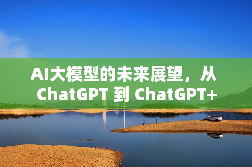 AI大模型的未来展望，从 ChatGPT 到 ChatGPT+