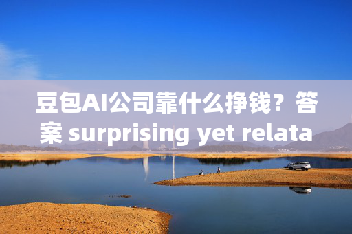 豆包AI公司靠什么挣钱？答案 surprising yet relatable！