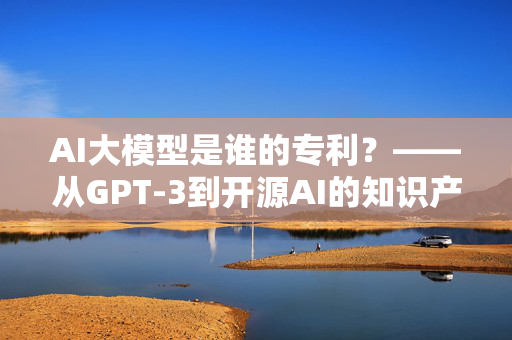 AI大模型是谁的专利？——从GPT-3到开源AI的知识产权之旅