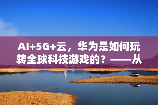 AI+5G+云，华为是如何玩转全球科技游戏的？——从鸿蒙到海.智，华为的AI商业模型大解密