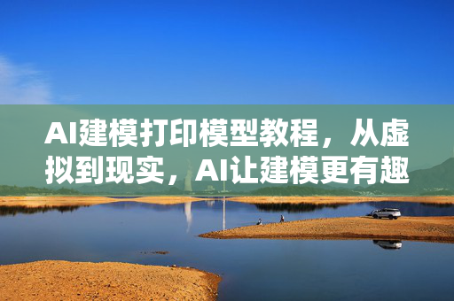 AI建模打印模型教程，从虚拟到现实，AI让建模更有趣！