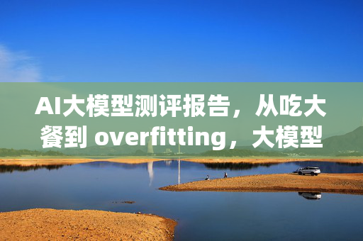 AI大模型测评报告，从吃大餐到 overfitting，大模型的崛起之路