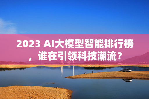 2023 AI大模型智能排行榜，谁在引领科技潮流？